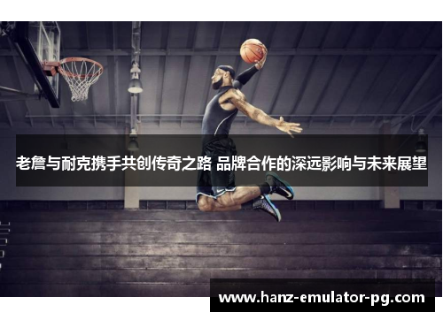 老詹与耐克携手共创传奇之路 品牌合作的深远影响与未来展望 老詹与耐克携手共创传奇之路 品牌合作的深远影响与未来展望