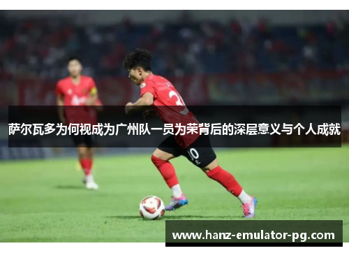 萨尔瓦多为何视成为广州队一员为荣背后的深层意义与个人成就 萨尔瓦多为何视成为广州队一员为荣背后的深层意义与个人成就