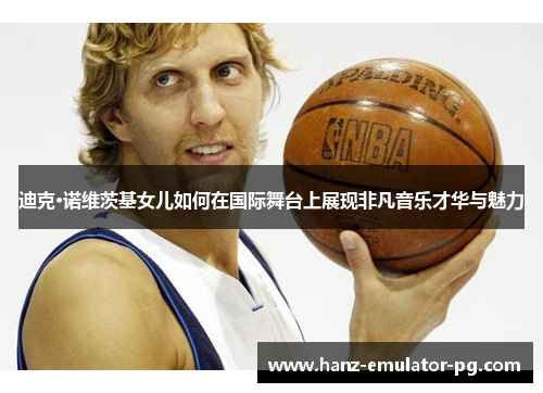 迪克·诺维茨基女儿如何在国际舞台上展现非凡音乐才华与魅力