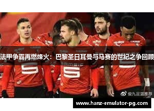 法甲争霸再燃烽火：巴黎圣日耳曼与马赛的世纪之争回顾