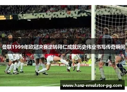 曼联1999年欧冠决赛逆转拜仁成就历史伟业书写传奇瞬间 曼联1999年欧冠决赛逆转拜仁成就历史伟业书写传奇瞬间