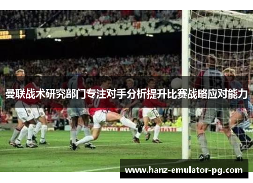 曼联战术研究部门专注对手分析提升比赛战略应对能力 曼联战术研究部门专注对手分析提升比赛战略应对能力
