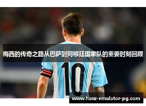 梅西的传奇之路从巴萨到阿根廷国家队的重要时刻回顾