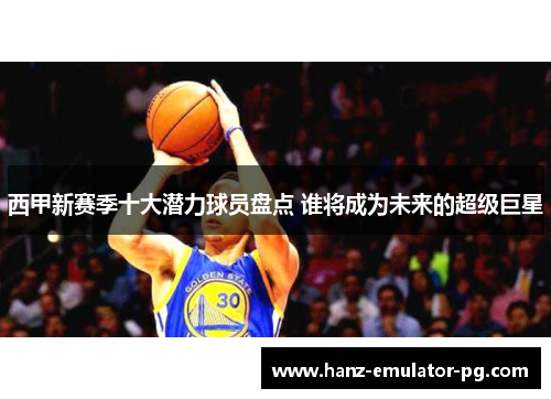 西甲新赛季十大潜力球员盘点 谁将成为未来的超级巨星