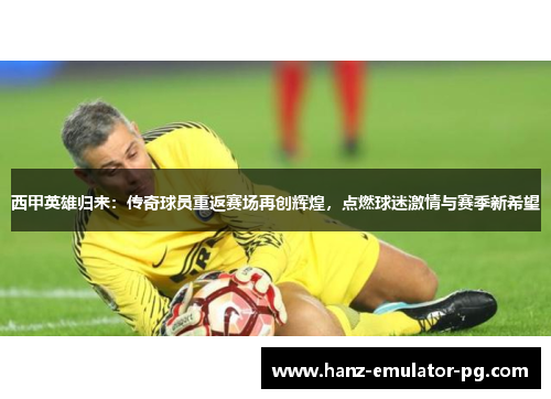 西甲英雄归来：传奇球员重返赛场再创辉煌，点燃球迷激情与赛季新希望