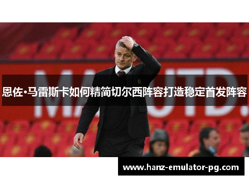 恩佐·马雷斯卡如何精简切尔西阵容打造稳定首发阵容 恩佐·马雷斯卡如何精简切尔西阵容打造稳定首发阵容