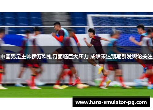中国男足主帅伊万科维奇面临巨大压力 成绩未达预期引发舆论关注 中国男足主帅伊万科维奇面临巨大压力 成绩未达预期引发舆论关注