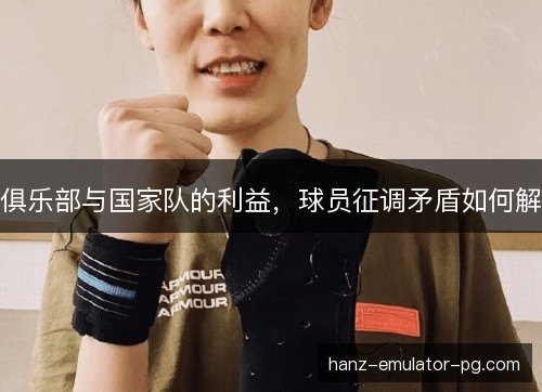 俱乐部与国家队的利益,球员征调矛盾如何解 俱乐部与国家队的利益,球员征调矛盾如何解